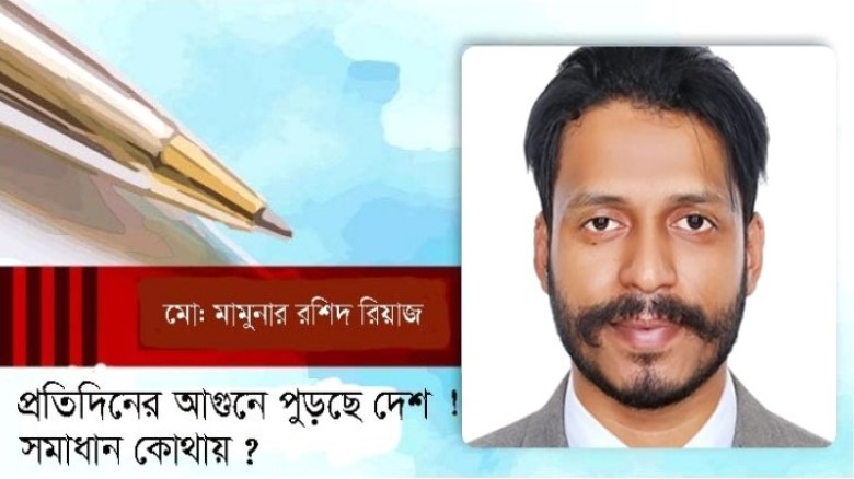প্রতিদিনের আগুনে পুড়ছে দেশ ! সমাধান কোথায়? -মামুনার রশিদ
